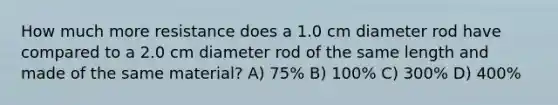 How much more resistance does a 1.0 cm diameter rod have compared to a 2.0 cm diameter rod of the same length and made of the same material? A) 75% B) 100% C) 300% D) 400%