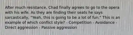 After much resistance, Chad finally agrees to go to the opera with his wife. As they are finding their seats he says sarcastically, "Yeah, this is going to be a lot of fun." This is an example of which conflict style? - Competition - Avoidance - Direct aggression - Passive aggression