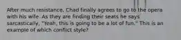 After much resistance, Chad finally agrees to go to the opera with his wife. As they are finding their seats he says sarcastically, "Yeah, this is going to be a lot of fun." This is an example of which conflict style?