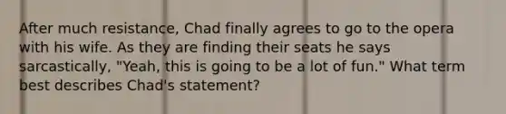 After much resistance, Chad finally agrees to go to the opera with his wife. As they are finding their seats he says sarcastically, "Yeah, this is going to be a lot of fun." What term best describes Chad's statement?