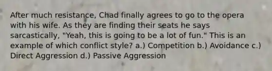 After much resistance, Chad finally agrees to go to the opera with his wife. As they are finding their seats he says sarcastically, "Yeah, this is going to be a lot of fun." This is an example of which conflict style? a.) Competition b.) Avoidance c.) Direct Aggression d.) Passive Aggression