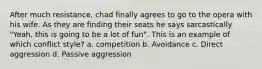 After much resistance, chad finally agrees to go to the opera with his wife. As they are finding their seats he says sarcastically "Yeah, this is going to be a lot of fun". This is an example of which conflict style? a. competition b. Avoidance c. Direct aggression d. Passive aggression