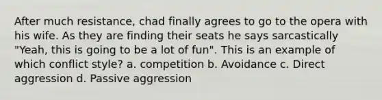 After much resistance, chad finally agrees to go to the opera with his wife. As they are finding their seats he says sarcastically "Yeah, this is going to be a lot of fun". This is an example of which conflict style? a. competition b. Avoidance c. Direct aggression d. Passive aggression