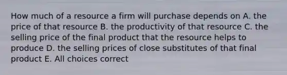 How much of a resource a firm will purchase depends on A. the price of that resource B. the productivity of that resource C. the selling price of the final product that the resource helps to produce D. the selling prices of close substitutes of that final product E. All choices correct