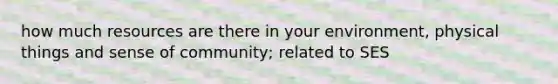 how much resources are there in your environment, physical things and sense of community; related to SES