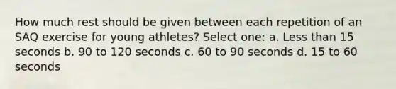 How much rest should be given between each repetition of an SAQ exercise for young athletes? Select one: a. Less than 15 seconds b. 90 to 120 seconds c. 60 to 90 seconds d. 15 to 60 seconds