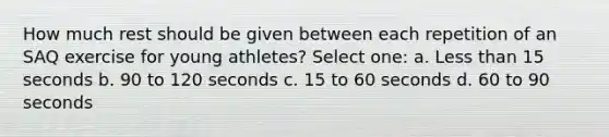 How much rest should be given between each repetition of an SAQ exercise for young athletes? Select one: a. <a href='https://www.questionai.com/knowledge/k7BtlYpAMX-less-than' class='anchor-knowledge'>less than</a> 15 seconds b. 90 to 120 seconds c. 15 to 60 seconds d. 60 to 90 seconds