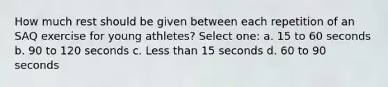 How much rest should be given between each repetition of an SAQ exercise for young athletes? Select one: a. 15 to 60 seconds b. 90 to 120 seconds c. Less than 15 seconds d. 60 to 90 seconds