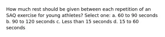 How much rest should be given between each repetition of an SAQ exercise for young athletes? Select one: a. 60 to 90 seconds b. 90 to 120 seconds c. Less than 15 seconds d. 15 to 60 seconds