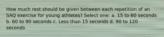 How much rest should be given between each repetition of an SAQ exercise for young athletes? Select one: a. 15 to 60 seconds b. 60 to 90 seconds c. Less than 15 seconds d. 90 to 120 seconds