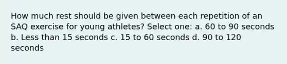 How much rest should be given between each repetition of an SAQ exercise for young athletes? Select one: a. 60 to 90 seconds b. Less than 15 seconds c. 15 to 60 seconds d. 90 to 120 seconds