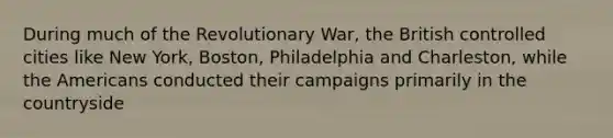 During much of the Revolutionary War, the British controlled cities like New York, Boston, Philadelphia and Charleston, while the Americans conducted their campaigns primarily in the countryside