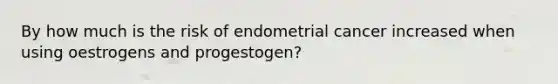 By how much is the risk of endometrial cancer increased when using oestrogens and progestogen?