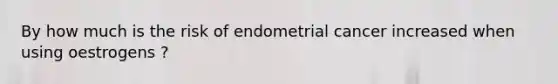 By how much is the risk of endometrial cancer increased when using oestrogens ?