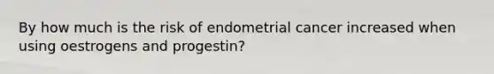 By how much is the risk of endometrial cancer increased when using oestrogens and progestin?