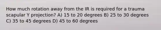 How much rotation away from the IR is required for a trauma scapular Y projection? A) 15 to 20 degrees B) 25 to 30 degrees C) 35 to 45 degrees D) 45 to 60 degrees