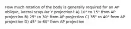 How much rotation of the body is generally required for an AP oblique, lateral scapular Y projection? A) 10° to 15° from AP projection B) 25° to 30° from AP projection C) 35° to 40° from AP projection D) 45° to 60° from AP projection