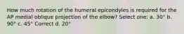 How much rotation of the humeral epicondyles is required for the AP medial oblique projection of the elbow? Select one: a. 30° b. 90° c. 45° Correct d. 20°