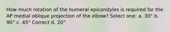 How much rotation of the humeral epicondyles is required for the AP medial oblique projection of the elbow? Select one: a. 30° b. 90° c. 45° Correct d. 20°