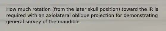 How much rotation (from the later skull position) toward the IR is required with an axiolateral oblique projection for demonstrating general survey of the mandible