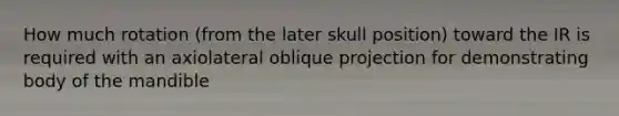 How much rotation (from the later skull position) toward the IR is required with an axiolateral oblique projection for demonstrating body of the mandible