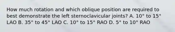 How much rotation and which oblique position are required to best demonstrate the left sternoclavicular joints? A. 10° to 15° LAO B. 35° to 45° LAO C. 10° to 15° RAO D. 5° to 10° RAO