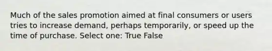 Much of the sales promotion aimed at final consumers or users tries to increase demand, perhaps temporarily, or speed up the time of purchase. Select one: True False