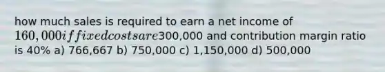 how much sales is required to earn a net income of 160,000 if fixed costs are300,000 and contribution margin ratio is 40% a) 766,667 b) 750,000 c) 1,150,000 d) 500,000