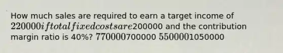 How much sales are required to earn a target income of 220000 if total fixed costs are200000 and the contribution margin ratio is 40%? 770000700000 5500001050000