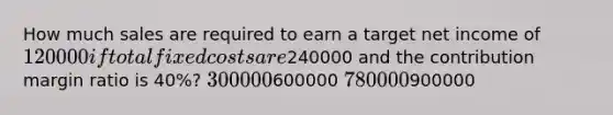 How much sales are required to earn a target net income of 120000 if total fixed costs are240000 and the contribution margin ratio is 40%? 300000600000 780000900000