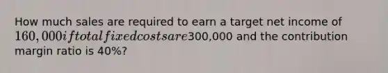 How much sales are required to earn a target net income of 160,000 if total fixed costs are300,000 and the contribution margin ratio is 40%?