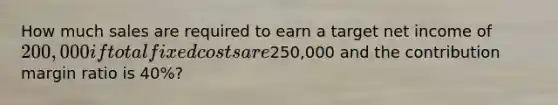 How much sales are required to earn a target net income of 200,000 if total fixed costs are250,000 and the contribution margin ratio is 40%?