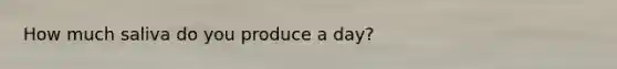 How much saliva do you produce a day?
