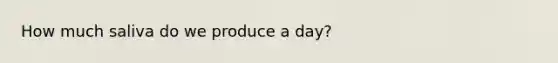 How much saliva do we produce a day?