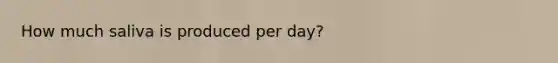 How much saliva is produced per day?