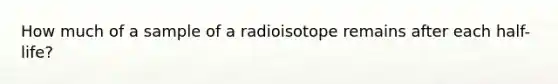 How much of a sample of a radioisotope remains after each half-life?