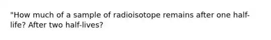 "How much of a sample of radioisotope remains after one half-life? After two half-lives?