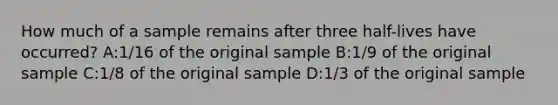 How much of a sample remains after three half-lives have occurred? A:1/16 of the original sample B:1/9 of the original sample C:1/8 of the original sample D:1/3 of the original sample