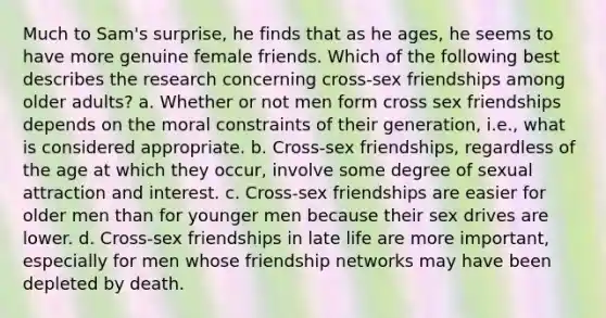 Much to Sam's surprise, he finds that as he ages, he seems to have more genuine female friends. Which of the following best describes the research concerning cross-sex friendships among older adults? a. Whether or not men form cross sex friendships depends on the moral constraints of their generation, i.e., what is considered appropriate. b. Cross-sex friendships, regardless of the age at which they occur, involve some degree of sexual attraction and interest. c. Cross-sex friendships are easier for older men than for younger men because their sex drives are lower. d. Cross-sex friendships in late life are more important, especially for men whose friendship networks may have been depleted by death.