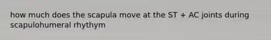 how much does the scapula move at the ST + AC joints during scapulohumeral rhythym