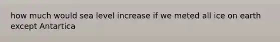 how much would sea level increase if we meted all ice on earth except Antartica