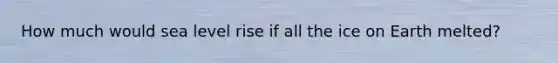 How much would sea level rise if all the ice on Earth melted?