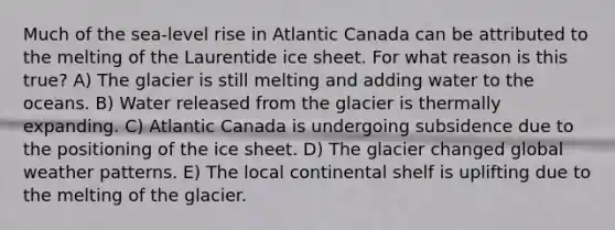 Much of the sea-level rise in Atlantic Canada can be attributed to the melting of the Laurentide ice sheet. For what reason is this true? A) The glacier is still melting and adding water to the oceans. B) Water released from the glacier is thermally expanding. C) Atlantic Canada is undergoing subsidence due to the positioning of the ice sheet. D) The glacier changed global weather patterns. E) The local continental shelf is uplifting due to the melting of the glacier.