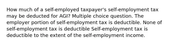 How much of a self-employed taxpayer's self-employment tax may be deducted for AGI? Multiple choice question. The employer portion of self-employment tax is deductible. None of self-employment tax is deductible Self-employment tax is deductible to the extent of the self-employment income.