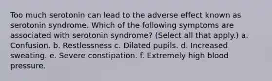 Too much serotonin can lead to the adverse effect known as serotonin syndrome. Which of the following symptoms are associated with serotonin syndrome? (Select all that apply.) a. Confusion. b. Restlessness c. Dilated pupils. d. Increased sweating. e. Severe constipation. f. Extremely high <a href='https://www.questionai.com/knowledge/kD0HacyPBr-blood-pressure' class='anchor-knowledge'>blood pressure</a>.