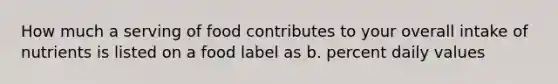 How much a serving of food contributes to your overall intake of nutrients is listed on a food label as b. percent daily values