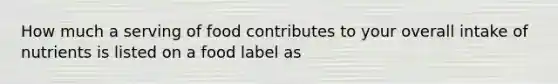 How much a serving of food contributes to your overall intake of nutrients is listed on a food label as