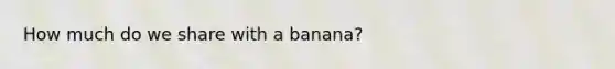 How much do we share with a banana?