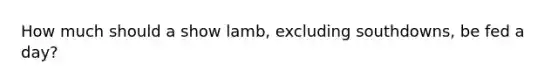 How much should a show lamb, excluding southdowns, be fed a day?