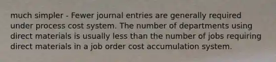 much simpler - Fewer <a href='https://www.questionai.com/knowledge/k7UlY65VeM-journal-entries' class='anchor-knowledge'>journal entries</a> are generally required under <a href='https://www.questionai.com/knowledge/kfweyHGxZH-process-cost-system' class='anchor-knowledge'>process cost system</a>. The number of departments using direct materials is usually less than the number of jobs requiring direct materials in a job order cost accumulation system.